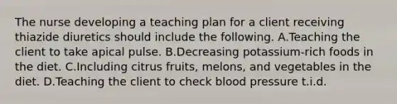 The nurse developing a teaching plan for a client receiving thiazide diuretics should include the following. A.Teaching the client to take apical pulse. B.Decreasing potassium-rich foods in the diet. C.Including citrus fruits, melons, and vegetables in the diet. D.Teaching the client to check blood pressure t.i.d.