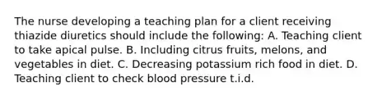 The nurse developing a teaching plan for a client receiving thiazide diuretics should include the following: A. Teaching client to take apical pulse. B. Including citrus fruits, melons, and vegetables in diet. C. Decreasing potassium rich food in diet. D. Teaching client to check blood pressure t.i.d.