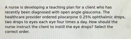 A nurse is developing a teaching plan for a client who has recently been diagnosed with open angle glaucoma. The healthcare provider ordered pilocarpine 0.25% ophthalmic drops, two drops to eyes each eye four times a day. How should the nurse instruct the client to instill the eye drops? Select the correct order.