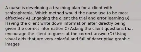 A nurse is developing a teaching plan for a client with schizophrenia. Which method would the nurse use to be most effective? A) Engaging the client the trial and error learning B) Having the client write down information after directly being given the correct information C) Asking the client questions that encourage the client to guess at the correct answe rD) Using visual aids that are very colorful and full of descriptive graphic images