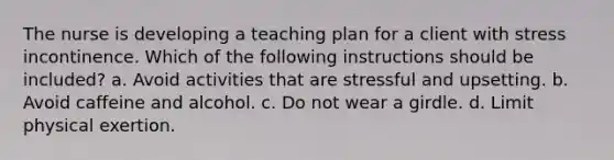 The nurse is developing a teaching plan for a client with stress incontinence. Which of the following instructions should be included? a. Avoid activities that are stressful and upsetting. b. Avoid caffeine and alcohol. c. Do not wear a girdle. d. Limit physical exertion.