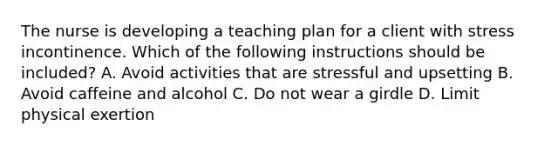 The nurse is developing a teaching plan for a client with stress incontinence. Which of the following instructions should be included? A. Avoid activities that are stressful and upsetting B. Avoid caffeine and alcohol C. Do not wear a girdle D. Limit physical exertion