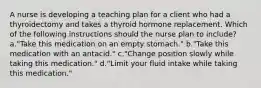 A nurse is developing a teaching plan for a client who had a thyroidectomy and takes a thyroid hormone replacement. Which of the following instructions should the nurse plan to include? a."Take this medication on an empty stomach." b."Take this medication with an antacid." c."Change position slowly while taking this medication." d."Limit your fluid intake while taking this medication."