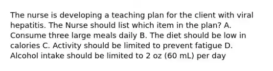 The nurse is developing a teaching plan for the client with viral hepatitis. The Nurse should list which item in the plan? A. Consume three large meals daily B. The diet should be low in calories C. Activity should be limited to prevent fatigue D. Alcohol intake should be limited to 2 oz (60 mL) per day