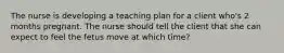 The nurse is developing a teaching plan for a client who's 2 months pregnant. The nurse should tell the client that she can expect to feel the fetus move at which time?