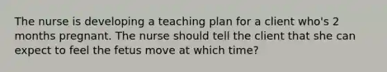 The nurse is developing a teaching plan for a client who's 2 months pregnant. The nurse should tell the client that she can expect to feel the fetus move at which time?