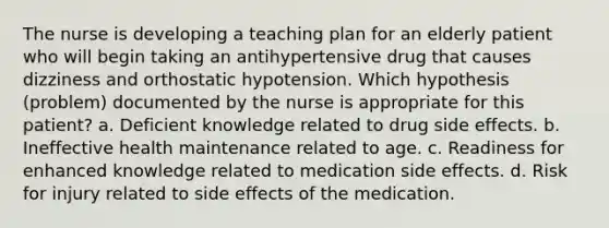 The nurse is developing a teaching plan for an elderly patient who will begin taking an antihypertensive drug that causes dizziness and orthostatic hypotension. Which hypothesis (problem) documented by the nurse is appropriate for this patient? a. Deficient knowledge related to drug side effects. b. Ineffective health maintenance related to age. c. Readiness for enhanced knowledge related to medication side effects. d. Risk for injury related to side effects of the medication.