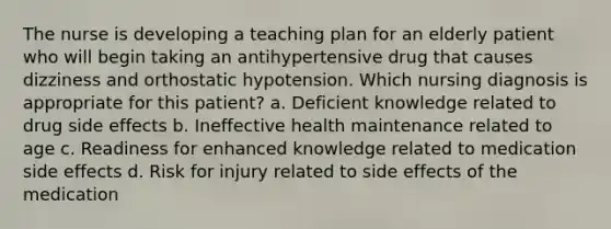 The nurse is developing a teaching plan for an elderly patient who will begin taking an antihypertensive drug that causes dizziness and orthostatic hypotension. Which nursing diagnosis is appropriate for this patient? a. Deficient knowledge related to drug side effects b. Ineffective health maintenance related to age c. Readiness for enhanced knowledge related to medication side effects d. Risk for injury related to side effects of the medication