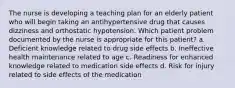 The nurse is developing a teaching plan for an elderly patient who will begin taking an antihypertensive drug that causes dizziness and orthostatic hypotension. Which patient problem documented by the nurse is appropriate for this patient? a. Deficient knowledge related to drug side effects b. Ineffective health maintenance related to age c. Readiness for enhanced knowledge related to medication side effects d. Risk for injury related to side effects of the medication