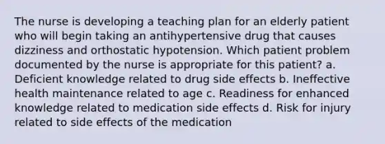 The nurse is developing a teaching plan for an elderly patient who will begin taking an antihypertensive drug that causes dizziness and orthostatic hypotension. Which patient problem documented by the nurse is appropriate for this patient? a. Deficient knowledge related to drug side effects b. Ineffective health maintenance related to age c. Readiness for enhanced knowledge related to medication side effects d. Risk for injury related to side effects of the medication