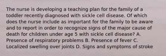 The nurse is developing a teaching plan for the family of a toddler recently diagnosed with sickle cell disease. Of which does the nurse include as important for the family to be aware and to report in order to recognize signs of the major cause of death for children under age 5 with sickle cell disease? A. Presence of respiratory problems B. Presence of fever C. Localized swelling over joints D. Signs and symptoms of stroke