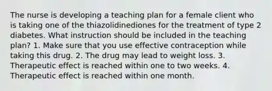 The nurse is developing a teaching plan for a female client who is taking one of the thiazolidinediones for the treatment of type 2 diabetes. What instruction should be included in the teaching plan? 1. Make sure that you use effective contraception while taking this drug. 2. The drug may lead to weight loss. 3. Therapeutic effect is reached within one to two weeks. 4. Therapeutic effect is reached within one month.