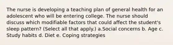 The nurse is developing a teaching plan of general health for an adolescent who will be entering college. The nurse should discuss which modifiable factors that could affect the student's sleep pattern? (Select all that apply.) a.Social concerns b. Age c. Study habits d. Diet e. Coping strategies