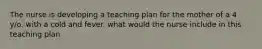 The nurse is developing a teaching plan for the mother of a 4 y/o. with a cold and fever. what would the nurse include in this teaching plan