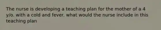 The nurse is developing a teaching plan for the mother of a 4 y/o. with a cold and fever. what would the nurse include in this teaching plan