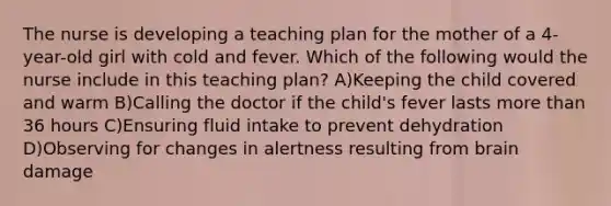 The nurse is developing a teaching plan for the mother of a 4-year-old girl with cold and fever. Which of the following would the nurse include in this teaching plan? A)Keeping the child covered and warm B)Calling the doctor if the child's fever lasts more than 36 hours C)Ensuring fluid intake to prevent dehydration D)Observing for changes in alertness resulting from brain damage