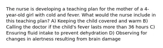 The nurse is developing a teaching plan for the mother of a 4-year-old girl with cold and fever. What would the nurse include in this teaching plan? A) Keeping the child covered and warm B) Calling the doctor if the child's fever lasts more than 36 hours C) Ensuring fluid intake to prevent dehydration D) Observing for changes in alertness resulting from brain damage