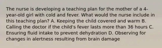 The nurse is developing a teaching plan for the mother of a 4-year-old girl with cold and fever. What would the nurse include in this teaching plan? A. Keeping the child covered and warm B. Calling the doctor if the child's fever lasts more than 36 hours C. Ensuring fluid intake to prevent dehydration D. Observing for changes in alertness resulting from brain damage