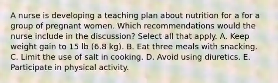 A nurse is developing a teaching plan about nutrition for a for a group of pregnant women. Which recommendations would the nurse include in the discussion? Select all that apply. A. Keep weight gain to 15 lb (6.8 kg). B. Eat three meals with snacking. C. Limit the use of salt in cooking. D. Avoid using diuretics. E. Participate in physical activity.