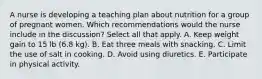 A nurse is developing a teaching plan about nutrition for a group of pregnant women. Which recommendations would the nurse include in the discussion? Select all that apply. A. Keep weight gain to 15 lb (6.8 kg). B. Eat three meals with snacking. C. Limit the use of salt in cooking. D. Avoid using diuretics. E. Participate in physical activity.