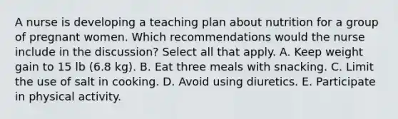 A nurse is developing a teaching plan about nutrition for a group of pregnant women. Which recommendations would the nurse include in the discussion? Select all that apply. A. Keep weight gain to 15 lb (6.8 kg). B. Eat three meals with snacking. C. Limit the use of salt in cooking. D. Avoid using diuretics. E. Participate in physical activity.