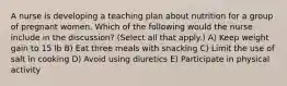 A nurse is developing a teaching plan about nutrition for a group of pregnant women. Which of the following would the nurse include in the discussion? (Select all that apply.) A) Keep weight gain to 15 lb B) Eat three meals with snacking C) Limit the use of salt in cooking D) Avoid using diuretics E) Participate in physical activity