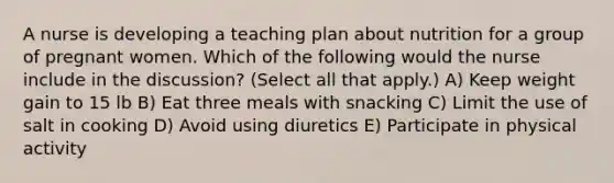 A nurse is developing a teaching plan about nutrition for a group of pregnant women. Which of the following would the nurse include in the discussion? (Select all that apply.) A) Keep weight gain to 15 lb B) Eat three meals with snacking C) Limit the use of salt in cooking D) Avoid using diuretics E) Participate in physical activity