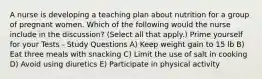 A nurse is developing a teaching plan about nutrition for a group of pregnant women. Which of the following would the nurse include in the discussion? (Select all that apply.) Prime yourself for your Tests - Study Questions A) Keep weight gain to 15 lb B) Eat three meals with snacking C) Limit the use of salt in cooking D) Avoid using diuretics E) Participate in physical activity