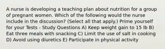 A nurse is developing a teaching plan about nutrition for a group of pregnant women. Which of the following would the nurse include in the discussion? (Select all that apply.) Prime yourself for your Tests - Study Questions A) Keep weight gain to 15 lb B) Eat three meals with snacking C) Limit the use of salt in cooking D) Avoid using diuretics E) Participate in physical activity