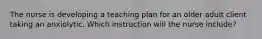 The nurse is developing a teaching plan for an older adult client taking an anxiolytic. Which instruction will the nurse include?