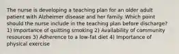 The nurse is developing a teaching plan for an older adult patient with Alzheimer disease and her family. Which point should the nurse include in the teaching plan before discharge? 1) Importance of quitting smoking 2) Availability of community resources 3) Adherence to a low-fat diet 4) Importance of physical exercise