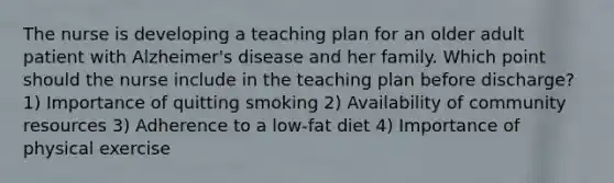 The nurse is developing a teaching plan for an older adult patient with Alzheimer's disease and her family. Which point should the nurse include in the teaching plan before discharge? 1) Importance of quitting smoking 2) Availability of community resources 3) Adherence to a low-fat diet 4) Importance of physical exercise