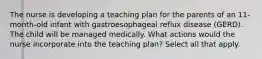 The nurse is developing a teaching plan for the parents of an 11-month-old infant with gastroesophageal reflux disease (GERD). The child will be managed medically. What actions would the nurse incorporate into the teaching plan? Select all that apply.