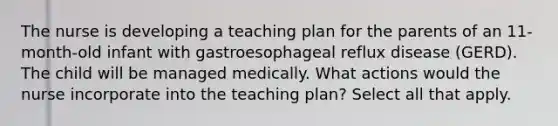 The nurse is developing a teaching plan for the parents of an 11-month-old infant with gastroesophageal reflux disease (GERD). The child will be managed medically. What actions would the nurse incorporate into the teaching plan? Select all that apply.