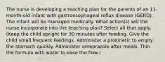 The nurse is developing a teaching plan for the parents of an 11-month-old infant with gastroesophageal reflux disease (GERD). The infant will be managed medically. What action(s) will the nurse incorporate into the teaching plan? Select all that apply. (Keep the child upright for 30 minutes after feeding. Give the child small frequent feedings. Administer a prokinetic to empty the stomach quickly. Administer omeprazole after meals. Thin the formula with water to ease the flow.)