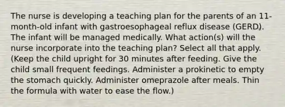 The nurse is developing a teaching plan for the parents of an 11-month-old infant with gastroesophageal reflux disease (GERD). The infant will be managed medically. What action(s) will the nurse incorporate into the teaching plan? Select all that apply. (Keep the child upright for 30 minutes after feeding. Give the child small frequent feedings. Administer a prokinetic to empty the stomach quickly. Administer omeprazole after meals. Thin the formula with water to ease the flow.)