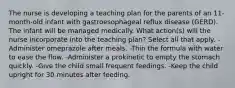 The nurse is developing a teaching plan for the parents of an 11-month-old infant with gastroesophageal reflux disease (GERD). The infant will be managed medically. What action(s) will the nurse incorporate into the teaching plan? Select all that apply. -Administer omeprazole after meals. -Thin the formula with water to ease the flow. -Administer a prokinetic to empty the stomach quickly. -Give the child small frequent feedings. -Keep the child upright for 30 minutes after feeding.