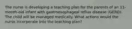 The nurse is developing a teaching plan for the parents of an 11-month-old infant with gastroesophageal reflux disease (GERD). The child will be managed medically. What actions would the nurse incorporate into the teaching plan?