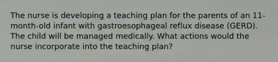 The nurse is developing a teaching plan for the parents of an 11-month-old infant with gastroesophageal reflux disease (GERD). The child will be managed medically. What actions would the nurse incorporate into the teaching plan?