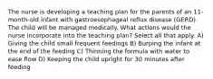 The nurse is developing a teaching plan for the parents of an 11-month-old infant with gastroesophageal reflux disease (GERD). The child will be managed medically. What actions would the nurse incorporate into the teaching plan? Select all that apply. A) Giving the child small frequent feedings B) Burping the infant at the end of the feeding C) Thinning the formula with water to ease flow D) Keeping the child upright for 30 minutes after feeding