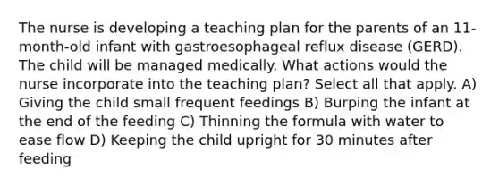 The nurse is developing a teaching plan for the parents of an 11-month-old infant with gastroesophageal reflux disease (GERD). The child will be managed medically. What actions would the nurse incorporate into the teaching plan? Select all that apply. A) Giving the child small frequent feedings B) Burping the infant at the end of the feeding C) Thinning the formula with water to ease flow D) Keeping the child upright for 30 minutes after feeding