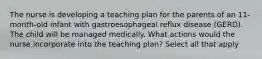 The nurse is developing a teaching plan for the parents of an 11-month-old infant with gastroesophageal reflux disease (GERD). The child will be managed medically. What actions would the nurse incorporate into the teaching plan? Select all that apply