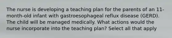 The nurse is developing a teaching plan for the parents of an 11-month-old infant with gastroesophageal reflux disease (GERD). The child will be managed medically. What actions would the nurse incorporate into the teaching plan? Select all that apply