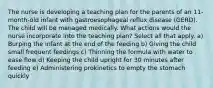 The nurse is developing a teaching plan for the parents of an 11-month-old infant with gastroesophageal reflux disease (GERD). The child will be managed medically. What actions would the nurse incorporate into the teaching plan? Select all that apply. a) Burping the infant at the end of the feeding b) Giving the child small frequent feedings c) Thinning the formula with water to ease flow d) Keeping the child upright for 30 minutes after feeding e) Administering prokinetics to empty the stomach quickly