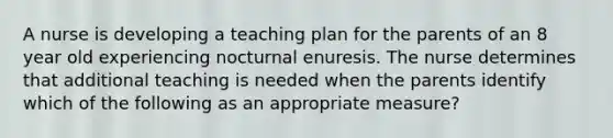 A nurse is developing a teaching plan for the parents of an 8 year old experiencing nocturnal enuresis. The nurse determines that additional teaching is needed when the parents identify which of the following as an appropriate measure?