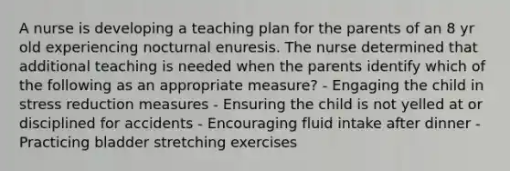 A nurse is developing a teaching plan for the parents of an 8 yr old experiencing nocturnal enuresis. The nurse determined that additional teaching is needed when the parents identify which of the following as an appropriate measure? - Engaging the child in stress reduction measures - Ensuring the child is not yelled at or disciplined for accidents - Encouraging fluid intake after dinner - Practicing bladder stretching exercises