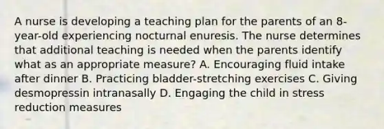 A nurse is developing a teaching plan for the parents of an 8-year-old experiencing nocturnal enuresis. The nurse determines that additional teaching is needed when the parents identify what as an appropriate measure? A. Encouraging fluid intake after dinner B. Practicing bladder-stretching exercises C. Giving desmopressin intranasally D. Engaging the child in stress reduction measures