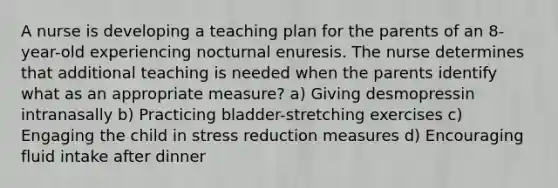 A nurse is developing a teaching plan for the parents of an 8-year-old experiencing nocturnal enuresis. The nurse determines that additional teaching is needed when the parents identify what as an appropriate measure? a) Giving desmopressin intranasally b) Practicing bladder-stretching exercises c) Engaging the child in stress reduction measures d) Encouraging fluid intake after dinner