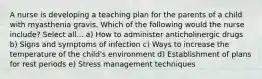 A nurse is developing a teaching plan for the parents of a child with myasthenia gravis. Which of the following would the nurse include? Select all... a) How to administer anticholinergic drugs b) Signs and symptoms of infection c) Ways to increase the temperature of the child's environment d) Establishment of plans for rest periods e) Stress management techniques