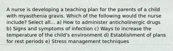 A nurse is developing a teaching plan for the parents of a child with myasthenia gravis. Which of the following would the nurse include? Select all... a) How to administer anticholinergic drugs b) Signs and symptoms of infection c) Ways to increase the temperature of the child's environment d) Establishment of plans for rest periods e) Stress management techniques